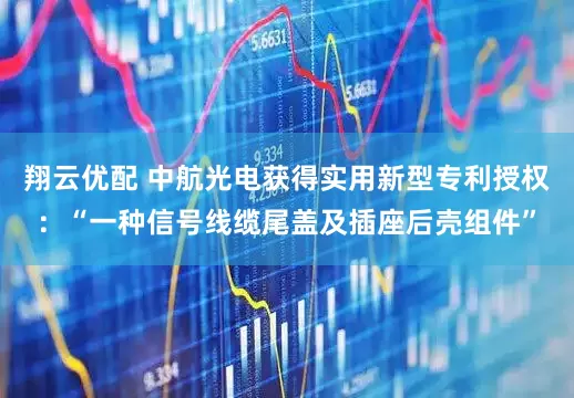 翔云优配 中航光电获得实用新型专利授权：“一种信号线缆尾盖及插座后壳组件”