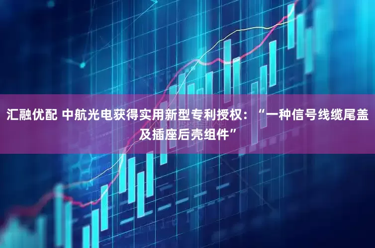 汇融优配 中航光电获得实用新型专利授权：“一种信号线缆尾盖及插座后壳组件”