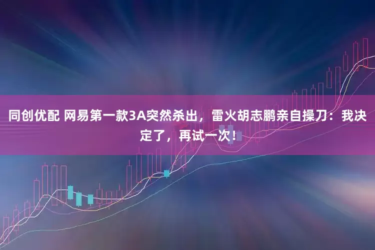 同创优配 网易第一款3A突然杀出，雷火胡志鹏亲自操刀：我决定了，再试一次！