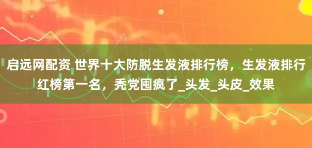启远网配资 世界十大防脱生发液排行榜，生发液排行红榜第一名，秃党囤疯了_头发_头皮_效果
