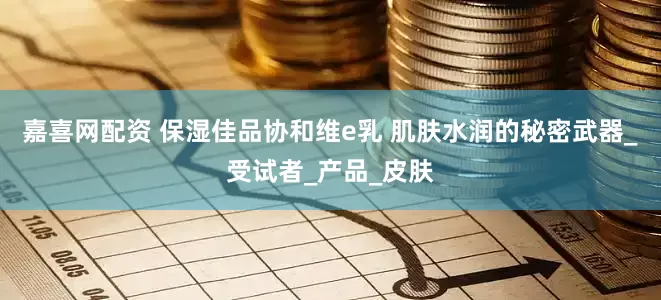 嘉喜网配资 保湿佳品协和维e乳 肌肤水润的秘密武器_受试者_产品_皮肤