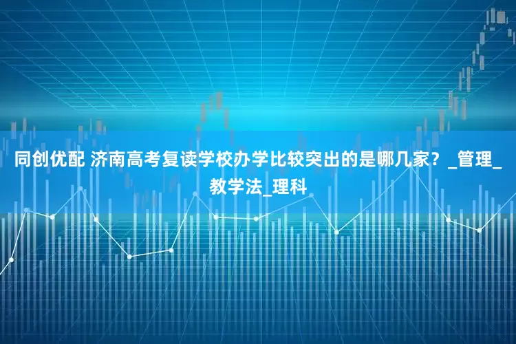 同创优配 济南高考复读学校办学比较突出的是哪几家？_管理_教学法_理科