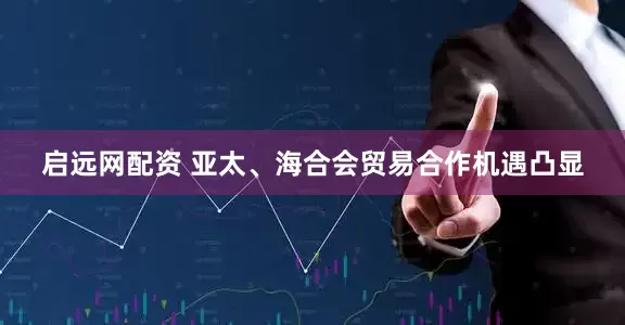 启远网配资 亚太、海合会贸易合作机遇凸显