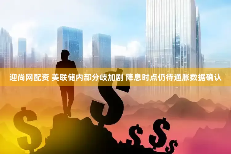 迎尚网配资 美联储内部分歧加剧 降息时点仍待通胀数据确认