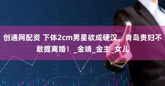 创通网配资 下体2cm男星欲成硬汉，青岛贵妇不敢提离婚！_金靖_金主_女儿