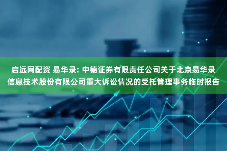 启远网配资 易华录: 中德证券有限责任公司关于北京易华录信息技术股份有限公司重大诉讼情况的受托管理事务临时报告