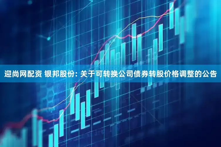 迎尚网配资 银邦股份: 关于可转换公司债券转股价格调整的公告