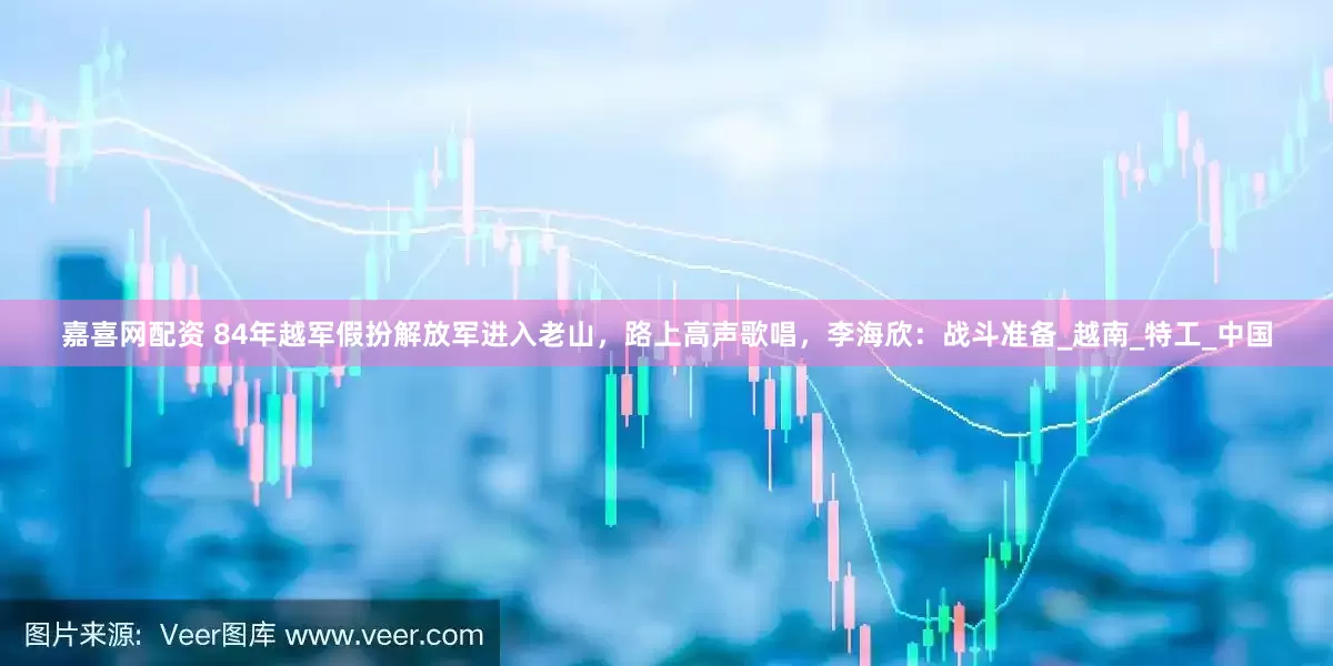 嘉喜网配资 84年越军假扮解放军进入老山，路上高声歌唱，李海欣：战斗准备_越南_特工_中国
