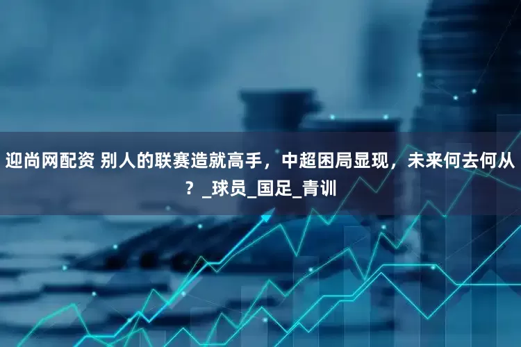迎尚网配资 别人的联赛造就高手，中超困局显现，未来何去何从？_球员_国足_青训