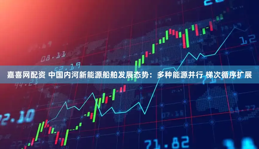 嘉喜网配资 中国内河新能源船舶发展态势：多种能源并行 梯次循序扩展