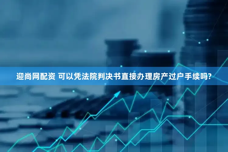 迎尚网配资 可以凭法院判决书直接办理房产过户手续吗?