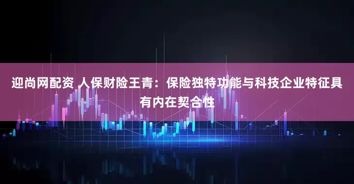 迎尚网配资 人保财险王青：保险独特功能与科技企业特征具有内在契合性
