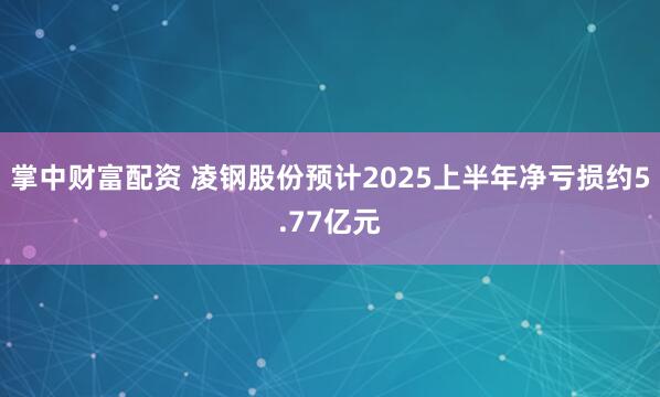 掌中财富配资 凌钢股份预计2025上半年净亏损约5.77亿元