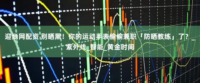 迎尚网配资 别晒黑！你的运动手表偷偷兼职「防晒教练」了？_紫外线_智能_黄金时间
