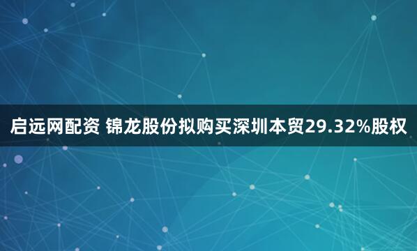 启远网配资 锦龙股份拟购买深圳本贸29.32%股权