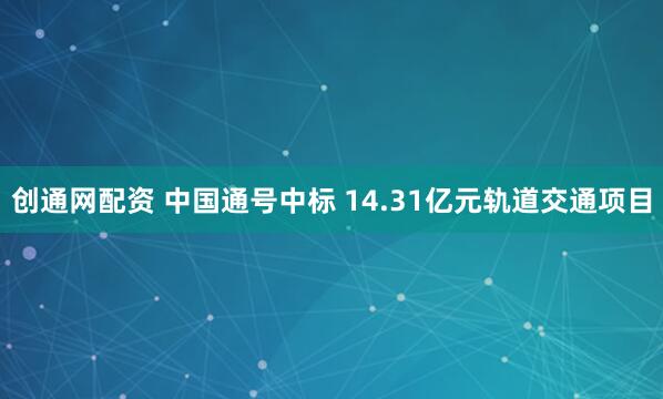 创通网配资 中国通号中标 14.31亿元轨道交通项目