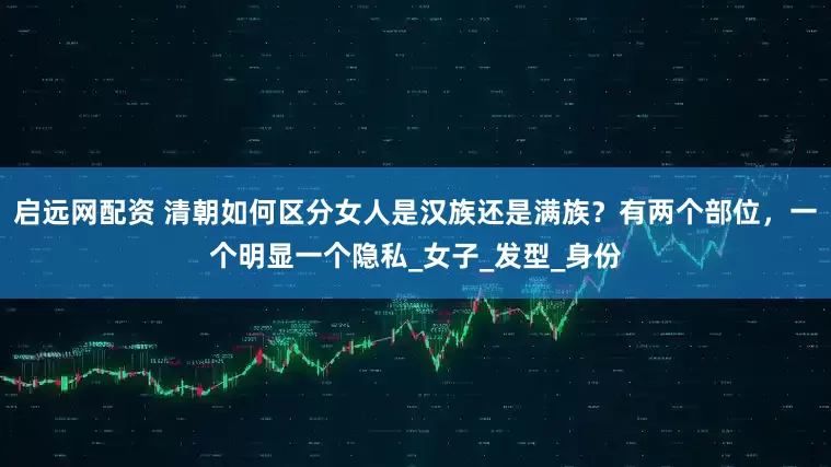 启远网配资 清朝如何区分女人是汉族还是满族？有两个部位，一个明显一个隐私_女子_发型_身份