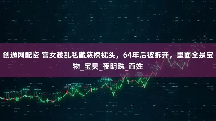 创通网配资 宫女趁乱私藏慈禧枕头，64年后被拆开，里面全是宝物_宝贝_夜明珠_百姓