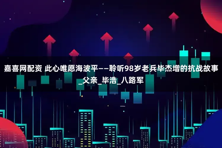 嘉喜网配资 此心唯愿海波平——聆听98岁老兵毕杰增的抗战故事_父亲_毕浩_八路军