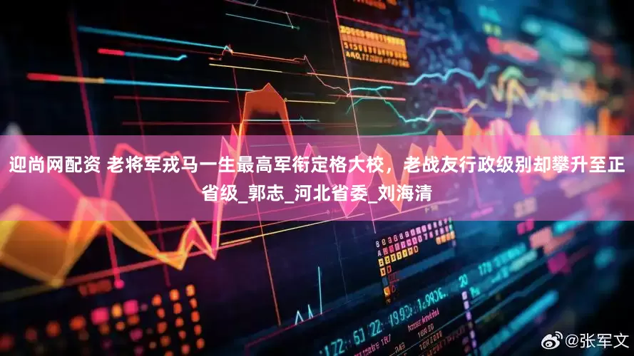 迎尚网配资 老将军戎马一生最高军衔定格大校，老战友行政级别却攀升至正省级_郭志_河北省委_刘海清