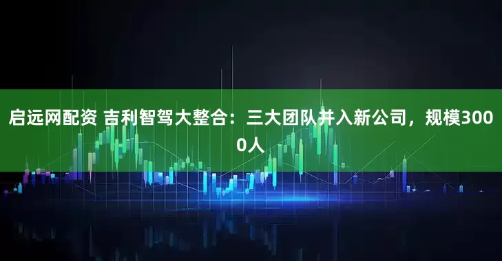 启远网配资 吉利智驾大整合：三大团队并入新公司，规模3000人