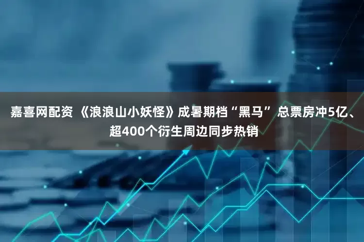 嘉喜网配资 《浪浪山小妖怪》成暑期档“黑马” 总票房冲5亿、 超400个衍生周边同步热销