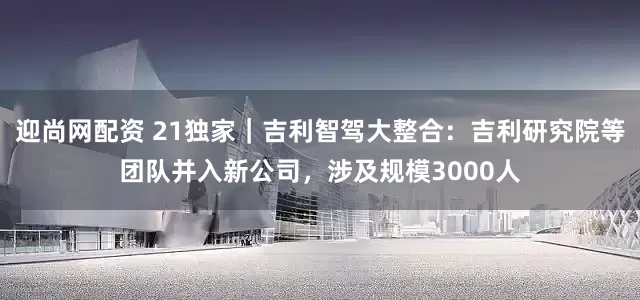 迎尚网配资 21独家｜吉利智驾大整合：吉利研究院等团队并入新公司，涉及规模3000人