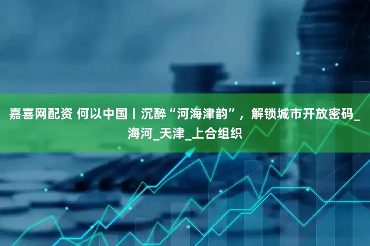 嘉喜网配资 何以中国丨沉醉“河海津韵”，解锁城市开放密码_海河_天津_上合组织