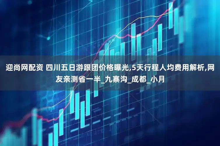 迎尚网配资 四川五日游跟团价格曝光,5天行程人均费用解析,网友亲测省一半_九寨沟_成都_小月