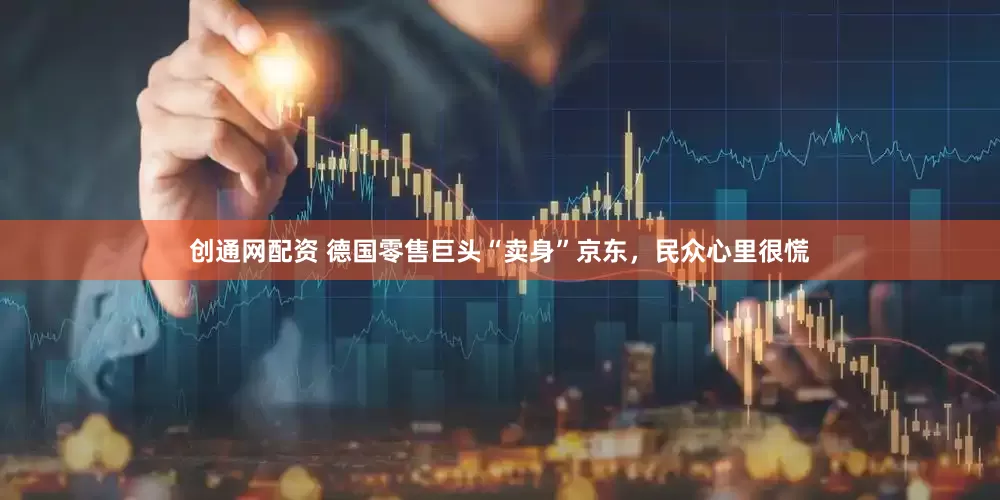 创通网配资 德国零售巨头“卖身”京东，民众心里很慌